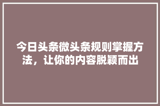 今日头条微头条规则掌握方法，让你的内容脱颖而出