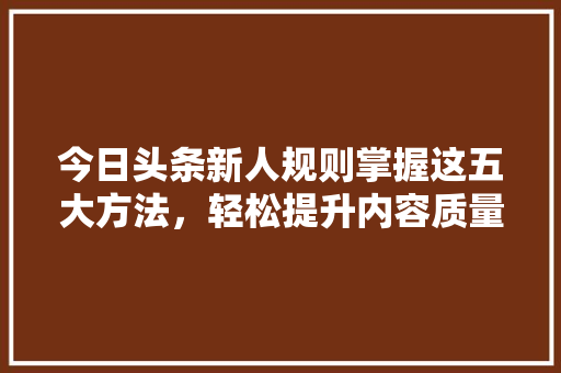 今日头条新人规则掌握这五大方法，轻松提升内容质量与曝光度！