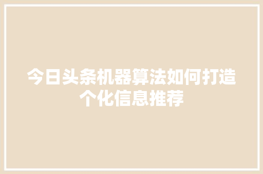 今日头条机器算法如何打造个化信息推荐