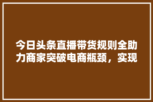 今日头条直播带货规则全助力商家突破电商瓶颈，实现高效带货