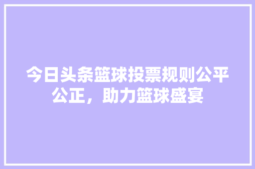 今日头条篮球投票规则公平公正，助力篮球盛宴