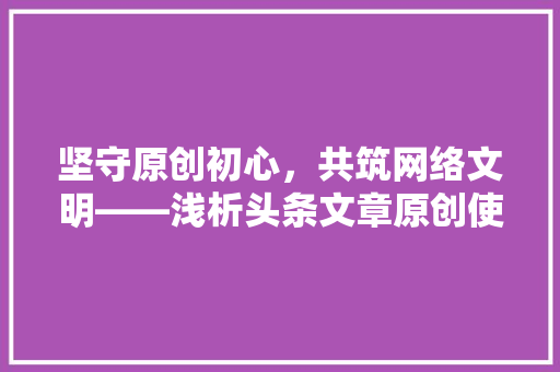坚守原创初心，共筑网络文明——浅析头条文章原创使用规则的重要