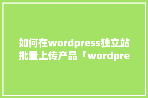 如何在wordpress独立站批量上传产品「wordpress怎么上传网站」