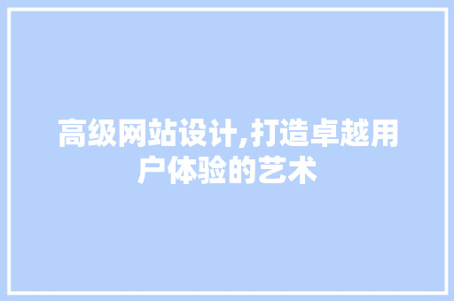 高级网站设计,打造卓越用户体验的艺术