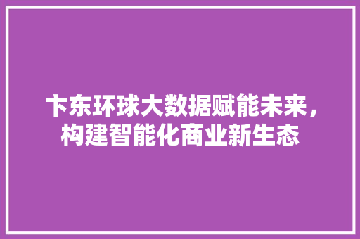 卞东环球大数据赋能未来，构建智能化商业新生态