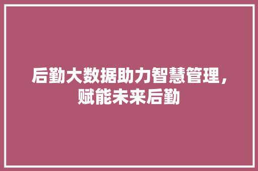 后勤大数据助力智慧管理，赋能未来后勤