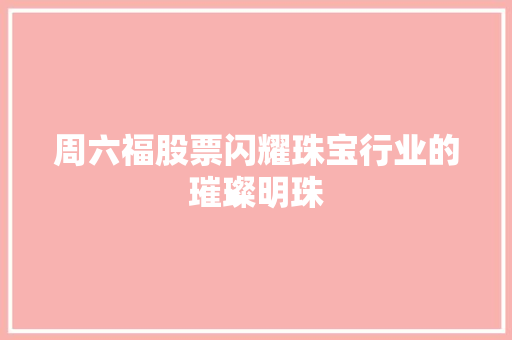 周六福股票闪耀珠宝行业的璀璨明珠