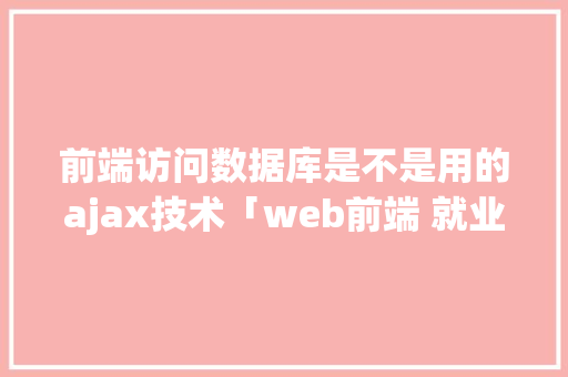 前端访问数据库是不是用的ajax技术「web前端 就业数据库是什么」