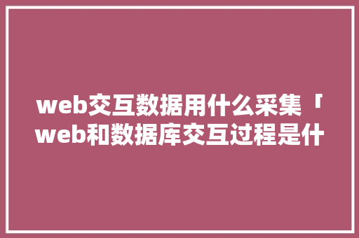 web交互数据用什么采集「web和数据库交互过程是什么」