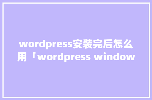 wordpress安装完后怎么用「wordpress windows安装」
