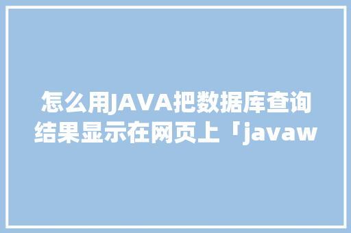 怎么用JAVA把数据库查询结果显示在网页上「javaweb链接数据库」