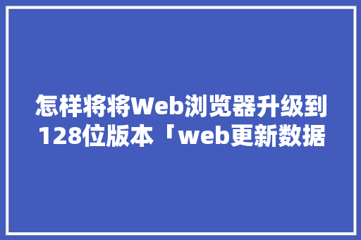怎样将将Web浏览器升级到128位版本「web更新数据库内容」