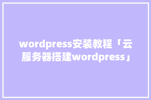 wordpress安装教程「云服务器搭建wordpress」
