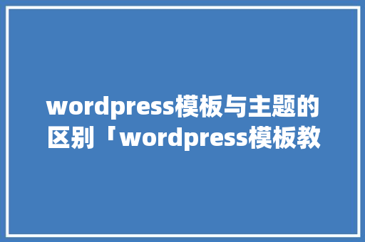 wordpress模板与主题的区别「wordpress模板教程」