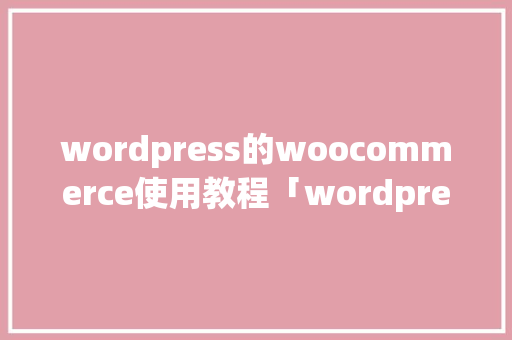 wordpress的woocommerce使用教程「wordpress使用方法」