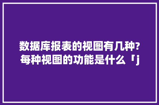 数据库报表的视图有几种?每种视图的功能是什么「java web数据库可视化」