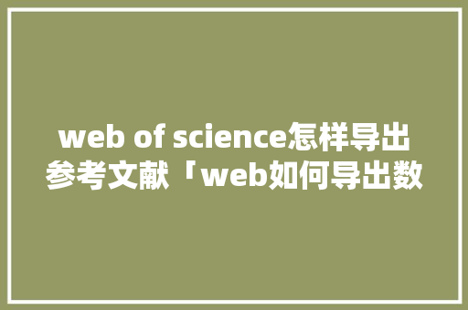 web of science怎样导出参考文献「web如何导出数据库文件」
