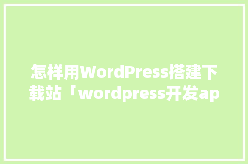 怎样用WordPress搭建下载站「wordpress开发app」