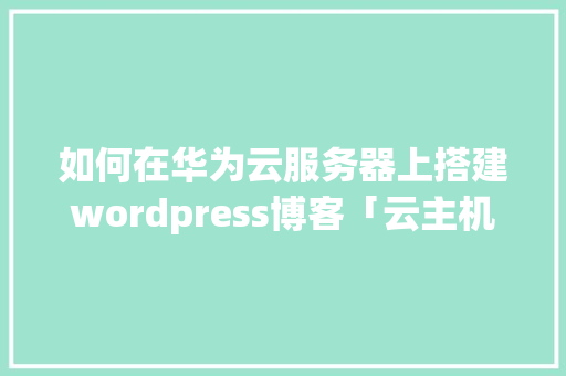 如何在华为云服务器上搭建wordpress博客「云主机搭建网站教程」 建站教程