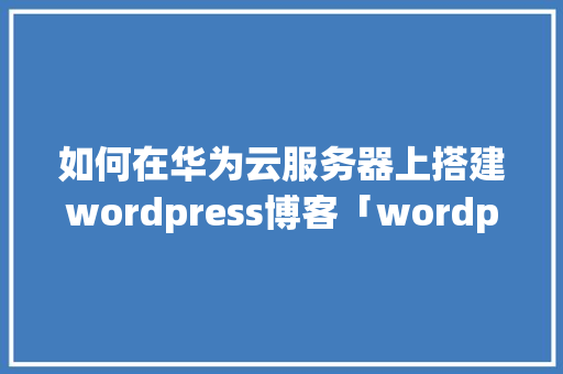 如何在华为云服务器上搭建wordpress博客「wordpress 搭建」 SEO教程