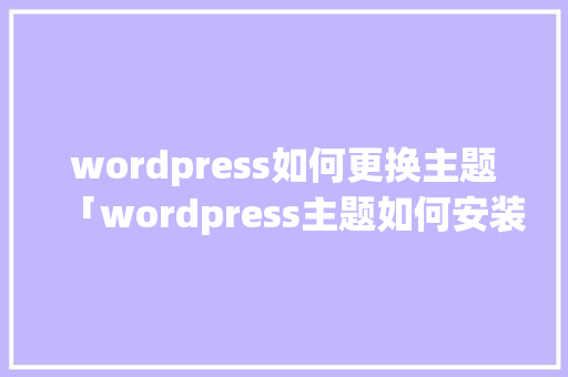 wordpress如何更换主题「wordpress主题如何安装」 建站教程