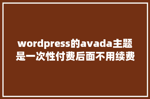 wordpress的avada主题是一次性付费后面不用续费吗「wordpress主题开发教程视频」