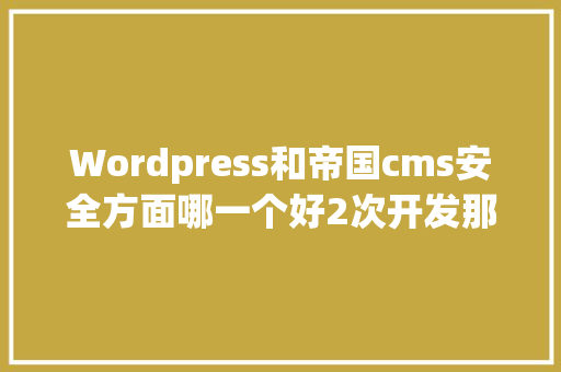 Wordpress和帝国cms安全方面哪一个好2次开发那个容易1点「wordpress开发文档」