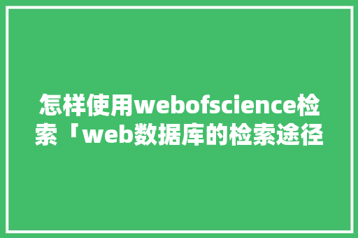 怎样使用webofscience检索「web数据库的检索途径有哪些」