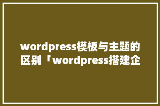 wordpress模板与主题的区别「wordpress搭建企业主题」 SEO教程
