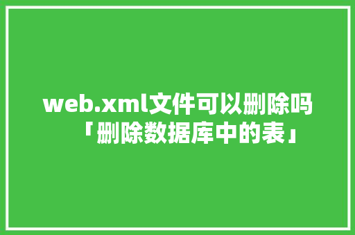 web.xml文件可以删除吗「删除数据库中的表」