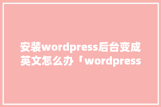 安装wordpress后台变成英文怎么办「wordpress安装教程ppt」