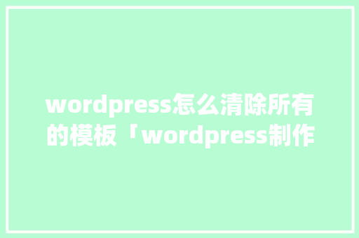 wordpress怎么清除所有的模板「wordpress制作网页」