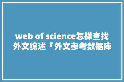 web of science怎样查找外文综述「外文参考数据库有哪些」