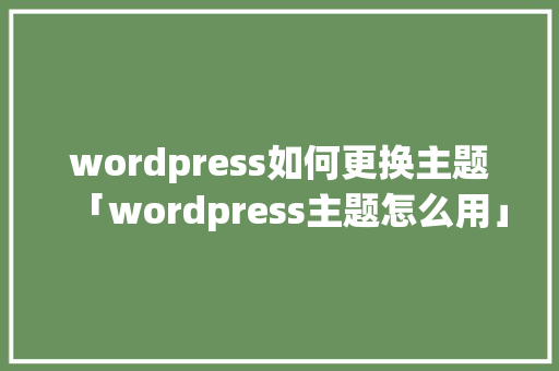 wordpress如何更换主题「wordpress主题怎么用」