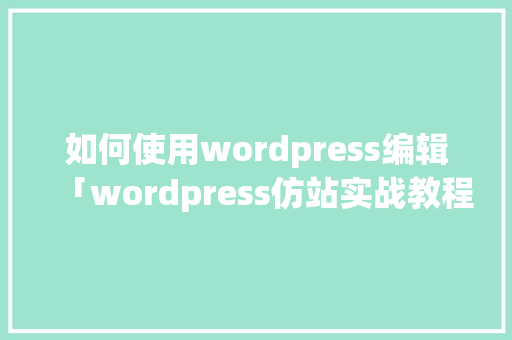 如何使用wordpress编辑「wordpress仿站实战教程」