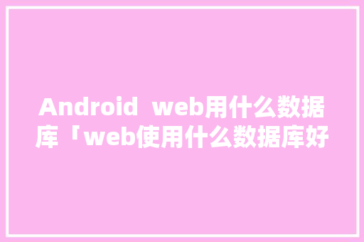 Android  web用什么数据库「web使用什么数据库好」 服务器/数据库