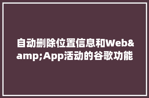 自动删除位置信息和Web&App活动的谷歌功能何时上线「web 数据库管理工具」 服务器/数据库