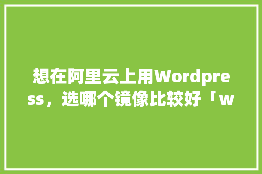 想在阿里云上用Wordpress，选哪个镜像比较好「wordpress 镜像」