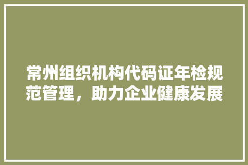 常州组织机构代码证年检规范管理，助力企业健康发展