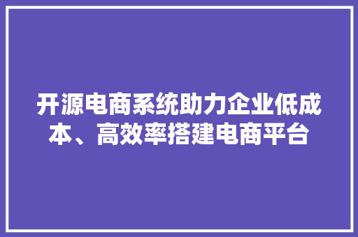 开源电商系统助力企业低成本、高效率搭建电商平台