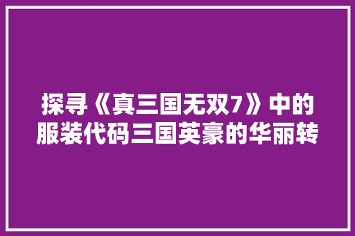 探寻《真三国无双7》中的服装代码三国英豪的华丽转身