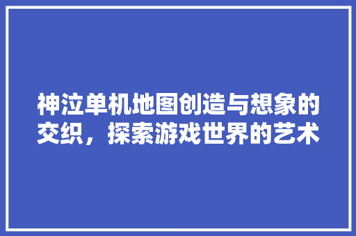神泣单机地图创造与想象的交织，探索游戏世界的艺术