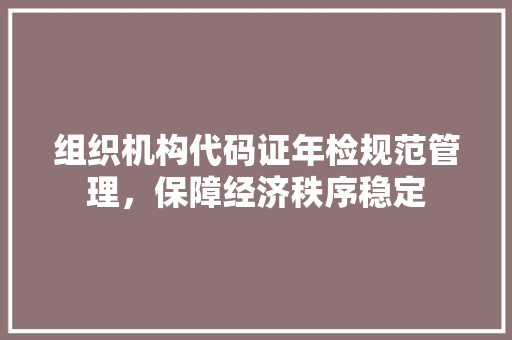 组织机构代码证年检规范管理，保障经济秩序稳定