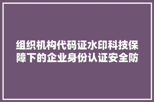 组织机构代码证水印科技保障下的企业身份认证安全防线
