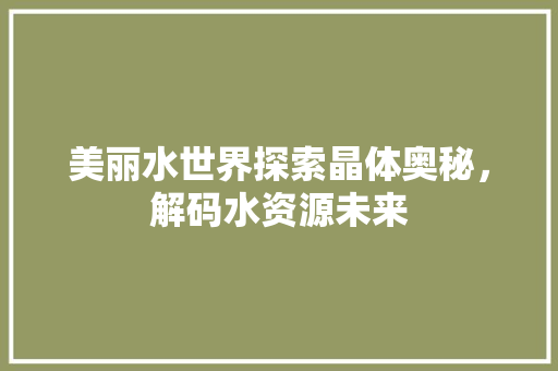 美丽水世界探索晶体奥秘，解码水资源未来