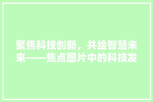 聚焦科技创新，共绘智慧未来——焦点图片中的科技发展趋势