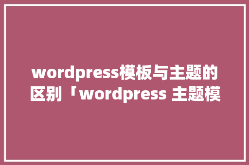wordpress模板与主题的区别「wordpress 主题模板」 服务器/数据库