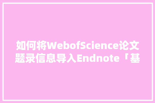 如何将WebofScience论文题录信息导入Endnote「基于web数据库」 建站教程