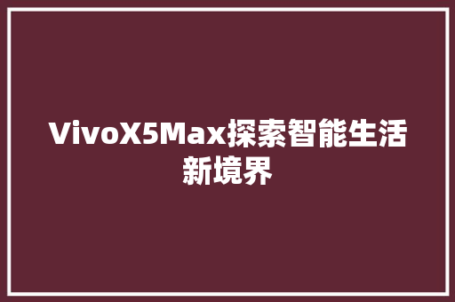 VivoX5Max探索智能生活新境界