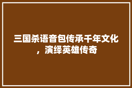 三国杀语音包传承千年文化，演绎英雄传奇